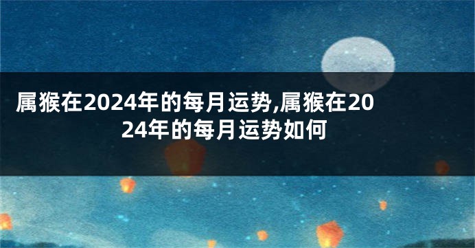 属猴在2024年的每月运势,属猴在2024年的每月运势如何