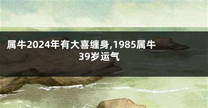 属牛2024年有大喜缠身,1985属牛39岁运气