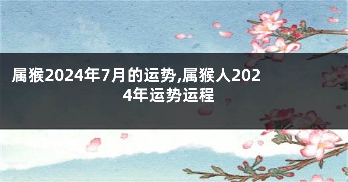 属猴2024年7月的运势,属猴人2024年运势运程