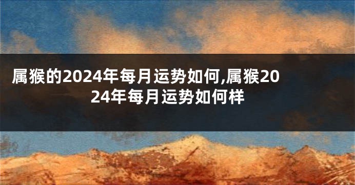 属猴的2024年每月运势如何,属猴2024年每月运势如何样