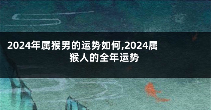 2024年属猴男的运势如何,2024属猴人的全年运势