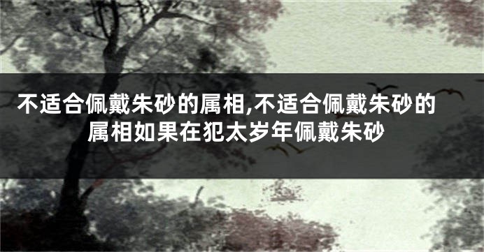 不适合佩戴朱砂的属相,不适合佩戴朱砂的属相如果在犯太岁年佩戴朱砂