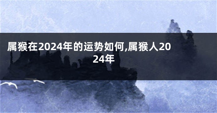 属猴在2024年的运势如何,属猴人2024年