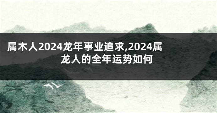 属木人2024龙年事业追求,2024属龙人的全年运势如何