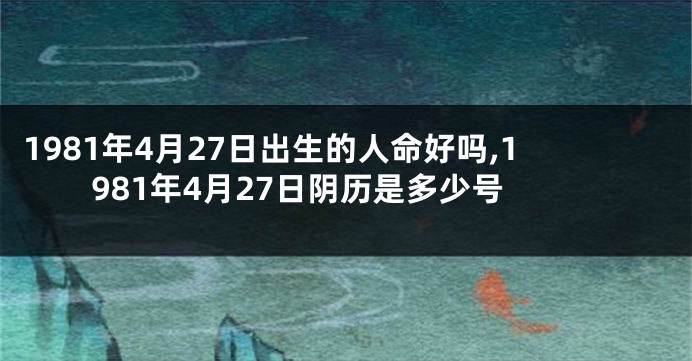 1981年4月27日出生的人命好吗,1981年4月27日阴历是多少号