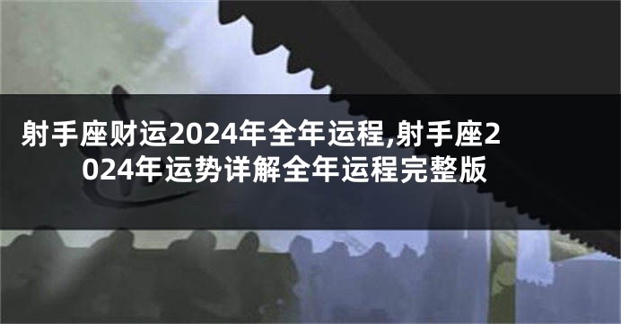 射手座财运2024年全年运程,射手座2024年运势详解全年运程完整版