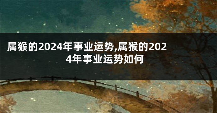 属猴的2024年事业运势,属猴的2024年事业运势如何