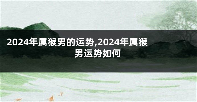 2024年属猴男的运势,2024年属猴男运势如何