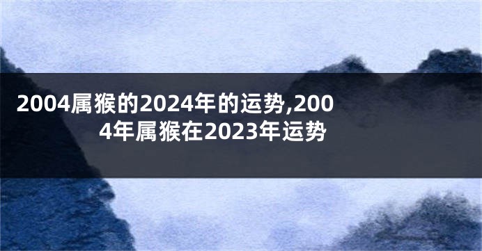 2004属猴的2024年的运势,2004年属猴在2023年运势