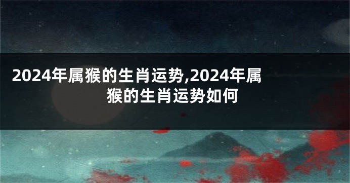 2024年属猴的生肖运势,2024年属猴的生肖运势如何