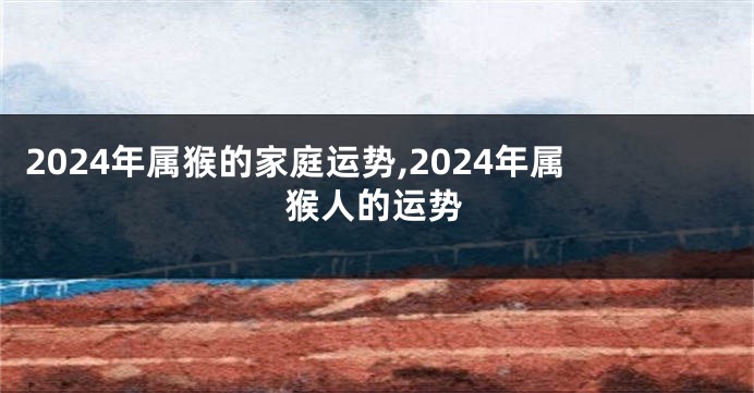 2024年属猴的家庭运势,2024年属猴人的运势