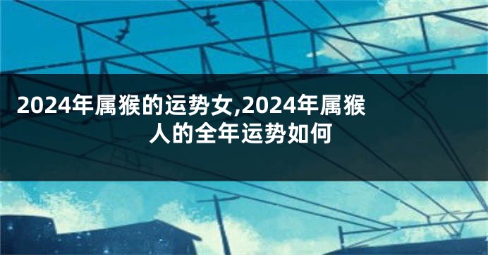 2024年属猴的运势女,2024年属猴人的全年运势如何