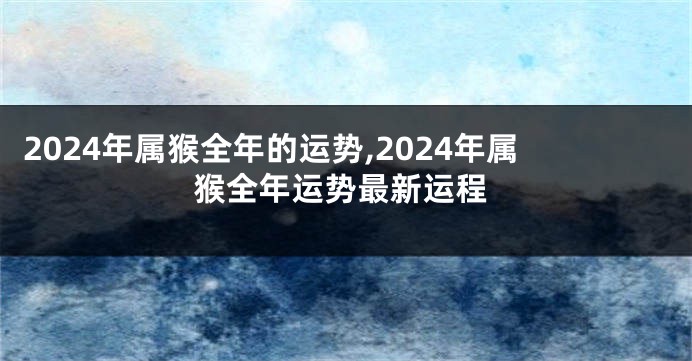 2024年属猴全年的运势,2024年属猴全年运势最新运程