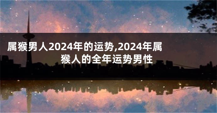 属猴男人2024年的运势,2024年属猴人的全年运势男性