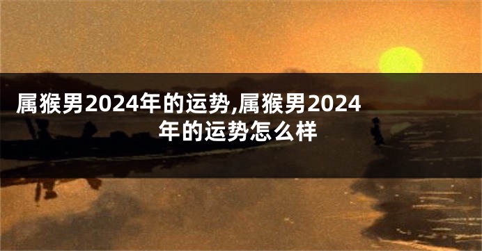 属猴男2024年的运势,属猴男2024年的运势怎么样