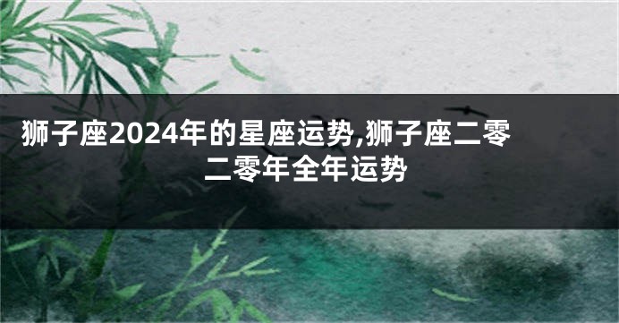 狮子座2024年的星座运势,狮子座二零二零年全年运势