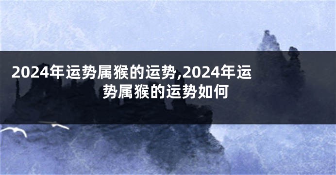 2024年运势属猴的运势,2024年运势属猴的运势如何