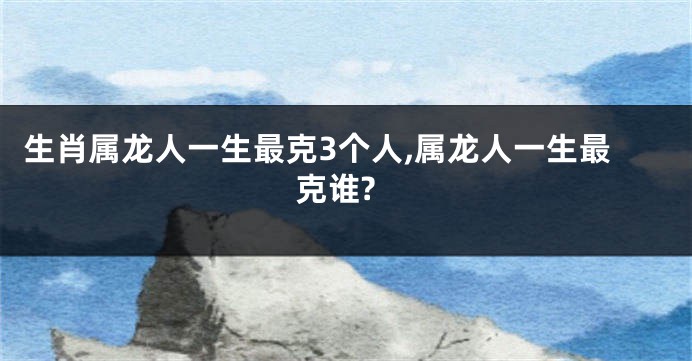 生肖属龙人一生最克3个人,属龙人一生最克谁?