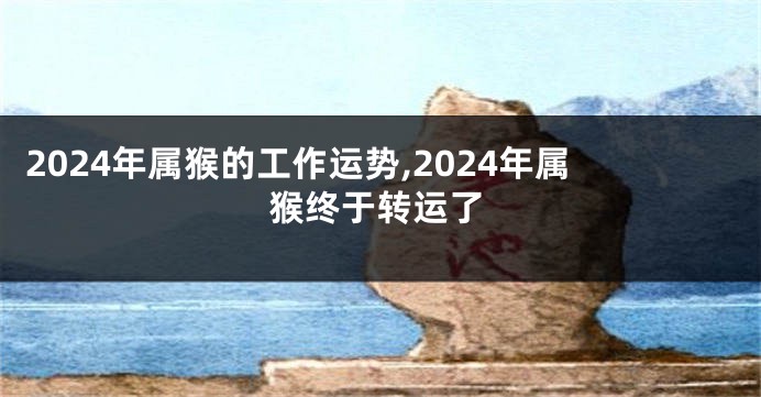 2024年属猴的工作运势,2024年属猴终于转运了