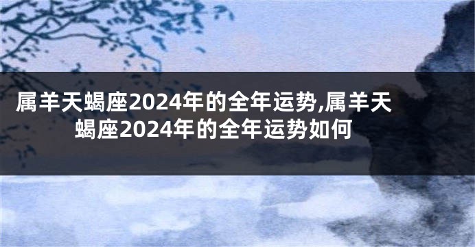 属羊天蝎座2024年的全年运势,属羊天蝎座2024年的全年运势如何