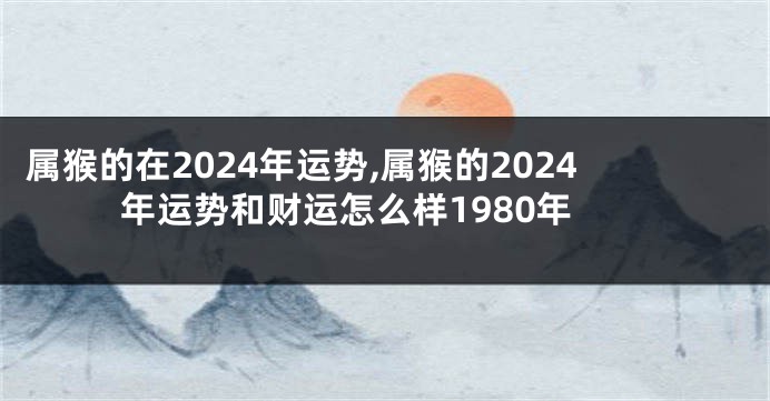 属猴的在2024年运势,属猴的2024年运势和财运怎么样1980年