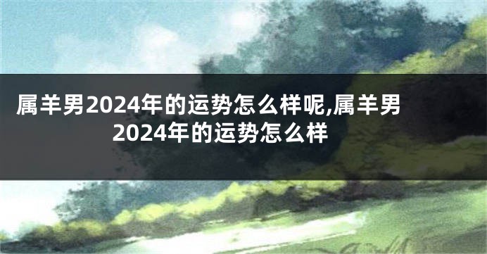 属羊男2024年的运势怎么样呢,属羊男2024年的运势怎么样