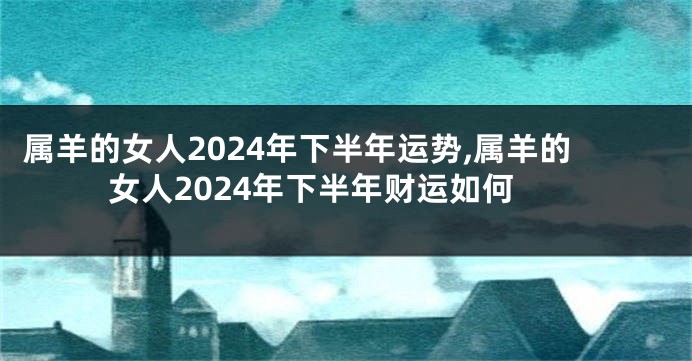 属羊的女人2024年下半年运势,属羊的女人2024年下半年财运如何