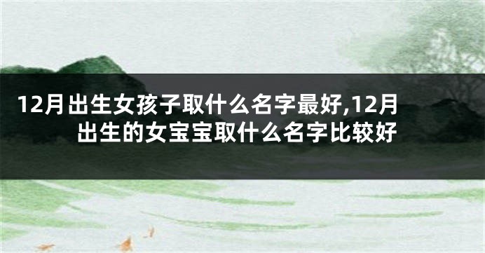 12月出生女孩子取什么名字最好,12月出生的女宝宝取什么名字比较好