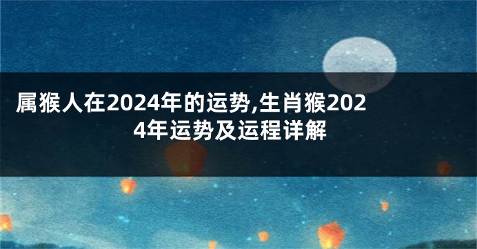 属猴人在2024年的运势,生肖猴2024年运势及运程详解