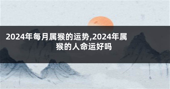 2024年每月属猴的运势,2024年属猴的人命运好吗