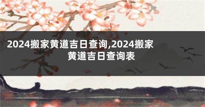 2024搬家黄道吉日查询,2024搬家黄道吉日查询表