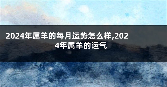 2024年属羊的每月运势怎么样,2024年属羊的运气