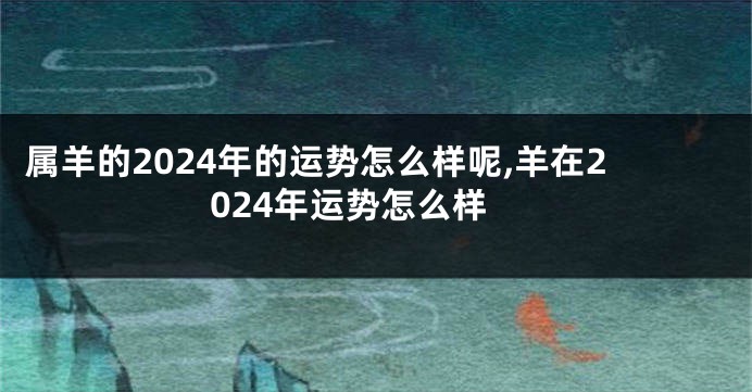 属羊的2024年的运势怎么样呢,羊在2024年运势怎么样