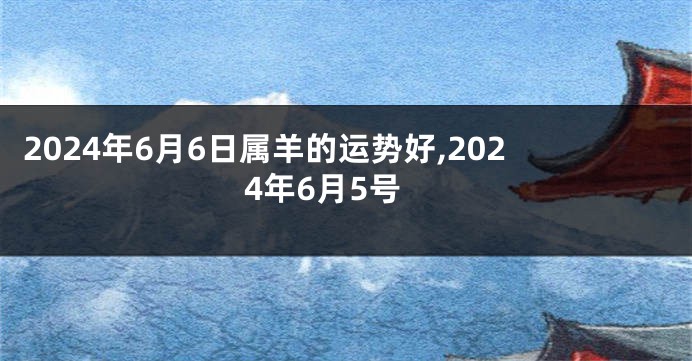 2024年6月6日属羊的运势好,2024年6月5号