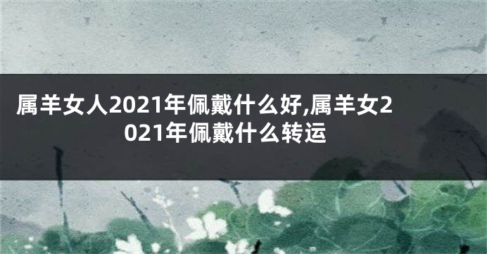 属羊女人2021年佩戴什么好,属羊女2021年佩戴什么转运