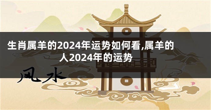 生肖属羊的2024年运势如何看,属羊的人2024年的运势