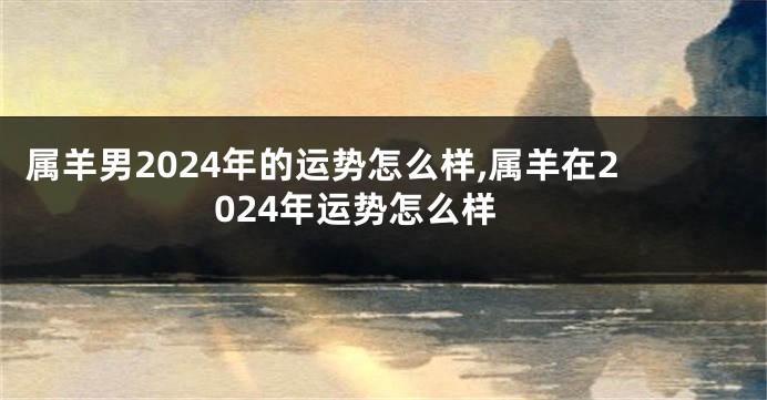 属羊男2024年的运势怎么样,属羊在2024年运势怎么样