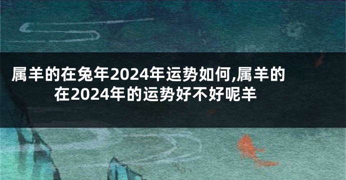 属羊的在兔年2024年运势如何,属羊的在2024年的运势好不好呢羊