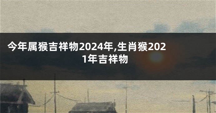 今年属猴吉祥物2024年,生肖猴2021年吉祥物