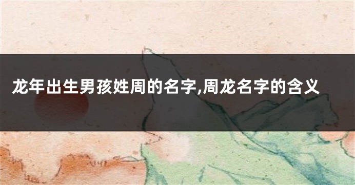 龙年出生男孩姓周的名字,周龙名字的含义