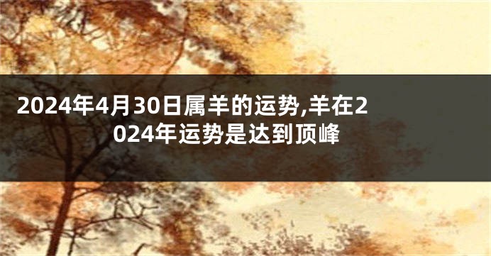 2024年4月30日属羊的运势,羊在2024年运势是达到顶峰