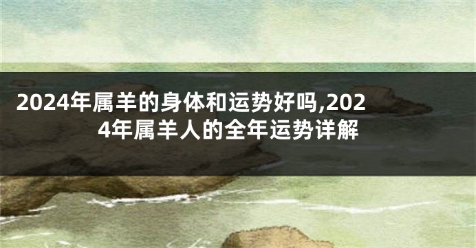 2024年属羊的身体和运势好吗,2024年属羊人的全年运势详解