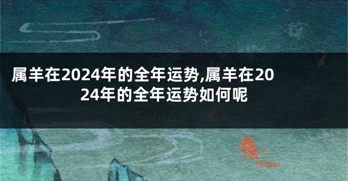 属羊在2024年的全年运势,属羊在2024年的全年运势如何呢