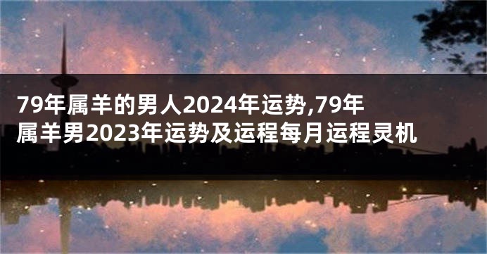 79年属羊的男人2024年运势,79年属羊男2023年运势及运程每月运程灵机