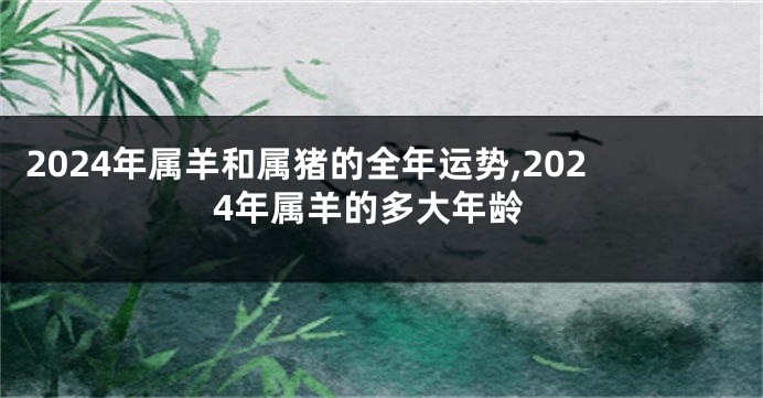 2024年属羊和属猪的全年运势,2024年属羊的多大年龄