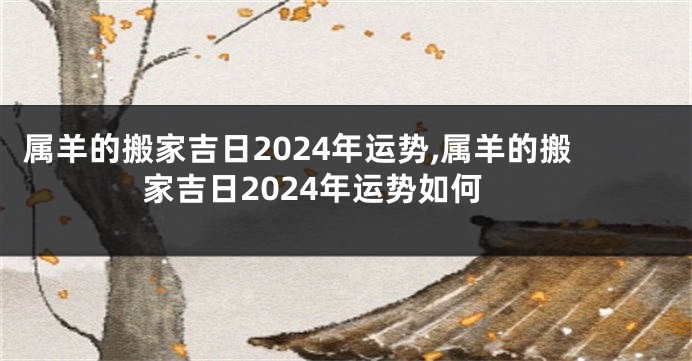 属羊的搬家吉日2024年运势,属羊的搬家吉日2024年运势如何