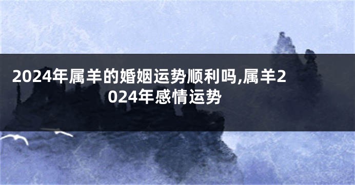 2024年属羊的婚姻运势顺利吗,属羊2024年感情运势