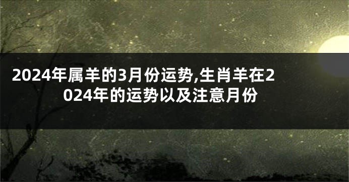 2024年属羊的3月份运势,生肖羊在2024年的运势以及注意月份