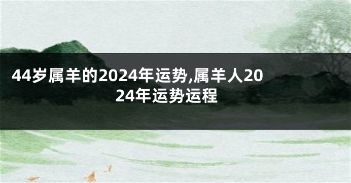 44岁属羊的2024年运势,属羊人2024年运势运程