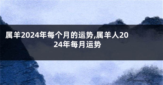 属羊2024年每个月的运势,属羊人2024年每月运势